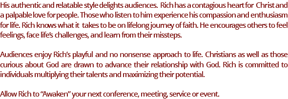 His authentic and relatable style delights audiences. Rich has a contagious heart for Christ and a palpable love for people. Those who listen to him experience his compassion and enthusiasm for life. Rich knows what it takes to be on lifelong journey of faith. He encourages others to feel feelings, face life’s challenges, and learn from their missteps. Audiences enjoy Rich’s playful and no nonsense approach to life. Christians as well as those curious about God are drawn to advance their relationship with God. Rich is committed to individuals multiplying their talents and maximizing their potential. Allow Rich to “Awaken” your next conference, meeting, service or event.
