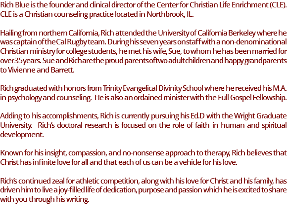 Rich Blue is the founder and clinical director of the Center for Christian Life Enrichment (CLE). CLE is a Christian counseling practice located in Northbrook, IL. Hailing from northern California, Rich attended the University of California Berkeley where he was captain of the Cal Rugby team. During his seven years on staff with a non-denominational Christian ministry for college students, he met his wife, Sue, to whom he has been married for over 35 years. Sue and Rich are the proud parents of two adult children and happy grandparents to Vivienne and Barrett. Rich graduated with honors from Trinity Evangelical Divinity School where he received his M.A. in psychology and counseling. He is also an ordained minister with the Full Gospel Fellowship. Adding to his accomplishments, Rich is currently pursuing his Ed.D with the Wright Graduate University. Rich’s doctoral research is focused on the role of faith in human and spiritual development. Known for his insight, compassion, and no-nonsense approach to therapy, Rich believes that Christ has infinite love for all and that each of us can be a vehicle for his love. Rich’s continued zeal for athletic competition, along with his love for Christ and his family, has driven him to live a joy-filled life of dedication, purpose and passion which he is excited to share with you through his writing.