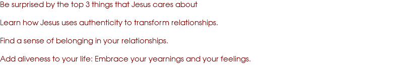 Be surprised by the top 3 things that Jesus cares about Learn how Jesus uses authenticity to transform relationships. Find a sense of belonging in your relationships. Add aliveness to your life: Embrace your yearnings and your feelings.