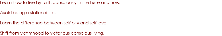 Learn how to live by faith consciously in the here and now. Avoid being a victim of life. Learn the difference between self pity and self love. Shift from victimhood to victorious conscious living.